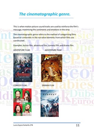 Lucia Zajara Fontaiña 2ºB 11
The cinematographic genre.
This is when motion picture sound tracks are used to reinforce the film’s
message, maximising the sentiments and emotions in the strip.
The cinematographic genre refers to the method of categorizing films
based on similarities in the narrative elements fromwhich films are
constructed.
Examples: Action film, adventure film, comedy film and drama film.
ADVENTURE FILM: ADVENTURE FILM:
COMEDYFILM: DRAMA FILM
 