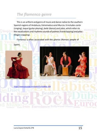 Lucia Zajara Fontaiña 2ºB 15
The flamenco genre
This is an artformand genre of music and dance native to the southern
Spanish regions of Andalusia, Extremadura and Murcia. Itincludes cante
(singing), toque (guitar playing), baile (dance) and jaleo, which refers to
the vocalizations and rhythmic sounds of palmas (handclapping) and pitos
(finger snapping).
Flamenco is often associated with the gitanos (Romani people of
Spain).
https://www.youtube.com/watch?v=hqdX6p--E9Y
 