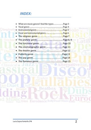Lucia Zajara Fontaiña 2ºB 2
INDEX:
 What are music genres? And the types………………Page3
 Vocal genre………………………………………………………Page 4
 Instrumentalgenre…………………………………………..Page 5
 Vocal and instrumental genre…………………………...Page6
 The religious genre………………………………………Page7
 The profane genre……………………………………….Page 8, 9
 The functional genre……………………………………Page 10
 The cinematographic genre…………………………Page 11
 The theatre genre……………………………………….Page 12
 Publicity genre……………………………………………Page13
 The pop genre…………………………………………….Page14
 The flamenco genre…………………………………….Page 15
 
