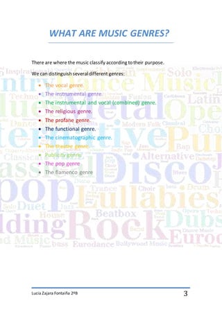 Lucia Zajara Fontaiña 2ºB 3
WHAT ARE MUSIC GENRES?
There are where the music classify according to their purpose.
We can distinguish severaldifferent genres:
 The vocal genre.
 The instrumental genre.
 The instrumental and vocal (combined) genre.
 The religious genre.
 The profane genre.
 The functional genre.
 The cinematographic genre.
 The theatre genre.
 Publicity genre.
 The pop genre
 The flamenco genre
 