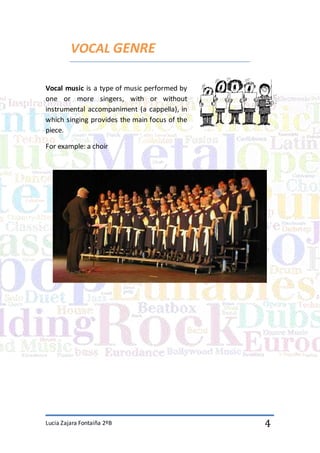 Lucia Zajara Fontaiña 2ºB 4
VOCAL GENRE
Vocal music is a type of music performed by
one or more singers, with or without
instrumental accompaniment (a cappella), in
which singing provides the main focus of the
piece.
For example: a choir
 