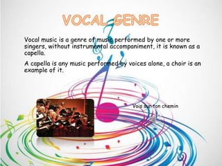 Vocal music is a genre of music performed by one or more
singers, without instrumental accompaniment, it is known as a
capella.
A capella is any music performed by voices alone, a choir is an
example of it.
Vois sur ton chemin
 