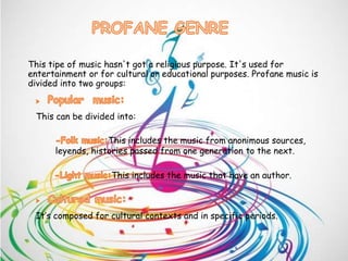 This tipe of music hasn't got a religious purpose. It's used for
entertainment or for cultural or educational purposes. Profane music is
divided into two groups:
This can be divided into:
It’s composed for cultural contexts and in specific periods.
This includes the music from anonimous sources,
leyends, histories passed from one generation to the next.
This includes the music that have an author.
 
