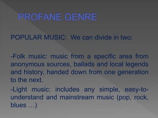 POPULAR MUSIC: We can divide in two:
-Folk music: music from a specific area from
anonymous sources, ballads and local legends
and history, handed down from one generation
to the next.
-Light music: includes any simple, easy-to-
understand and mainstream music (pop, rock,
blues …)
 