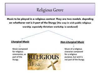 Religious Genre
Music to be played in a religious context. They are two models, depnding
on whetheror not is it part of the liturgy (the way in wich public religious
worship, especially Christiam workship, is conduced)
Liturgical Music
Music composed
for religious
ceremonies, as
part of the
liturgy.
Non-Liturgical Music
Music of a religious
character composed
for a religious
purpose, but wich is
not part of the liturgy.
 