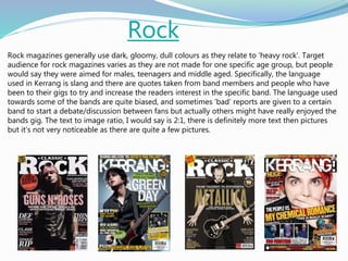 Rock
Rock magazines generally use dark, gloomy, dull colours as they relate to ‘heavy rock’. Target
audience for rock magazines varies as they are not made for one specific age group, but people
would say they were aimed for males, teenagers and middle aged. Specifically, the language
used in Kerrang is slang and there are quotes taken from band members and people who have
been to their gigs to try and increase the readers interest in the specific band. The language used
towards some of the bands are quite biased, and sometimes ‘bad’ reports are given to a certain
band to start a debate/discussion between fans but actually others might have really enjoyed the
bands gig. The text to image ratio, I would say is 2:1, there is definitely more text then pictures
but it’s not very noticeable as there are quite a few pictures.
 