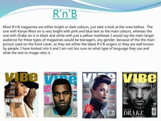 R‘n’B
Most R‘n’B magazines are either bright or dark colours, just take a look at the ones bellow. The
one with Kanye West on is very bright with pink and blue text as the main colours, whereas the
one with Drake on is in black and white with just a yellow masthead. I would say the main target
audience for these types of magazines would be teenagers, any gender, because of the the main
picture used on the front cover, as they are either the latest R‘n’B singers or they are well known
by people. I have looked into it and I am not too sure on what type of language they use and
what the text to image ratio is.
 