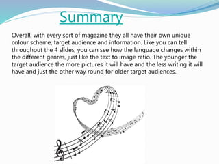 Summary
Overall, with every sort of magazine they all have their own unique
colour scheme, target audience and information. Like you can tell
throughout the 4 slides, you can see how the language changes within
the different genres, just like the text to image ratio. The younger the
target audience the more pictures it will have and the less writing it will
have and just the other way round for older target audiences.
 