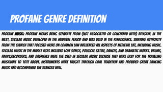 profane genre definition
Profane music; profane means being separate from (not associated or concerned with) religion. In the
West, secular music developed in the medieval period and was used in the Renaissance. Swaying authority
from the church that focused more on common law influenced all aspects of Medieval life, including music.
Secular music in the MIDDLE AGES included love songs, political satire, dances, and dramatic works. Drums,
harps,recorders, and bagpigies were the used in secular music because they were easy for the traveling
musicians to tote about. Instruments were taught through oral tradition and provided great dancing
music and accompanied the stanzas well.
 