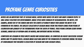 PROFANE GENRE CURIOSITIES
Words are an important part of secular music. Words were added for most and many common people to
sing songs together for entertainment. Music styles were changed by secularization. The motet, for
example, moved out of the Church and into the courts of nobility which then caused the motet to be
forbidden in the Church. The largest collection of secular music from this period comes from poems of
celebration and chivalry of the troubadours from the south of France. These poems contain clever rhyme-
schemes, varied use of refrain-lines or words, and different metric patterns.
Composers ike Josquin de Perez wrote sacred and secular music. He composed 86 highly successful secular
works and 119 sacred pieces. Secular music also was aided by the formation of literature during the reign
of Charlemagne that included a collection of secular and semi-secular songs.
 