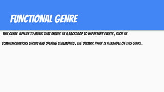 FUNCTIONAL GENRE
THIS GENRE APPLIES TO MUSIC THAT SERVES AS A BACKDROP TO IMPORTANT EVENTS , SUCH AS
COMMEMORATIONS SHOWS AND OPENING CEREMONIES . THE OLYMPIC HYMN IS A EXAMPLE OF THIS GENRE .
 
