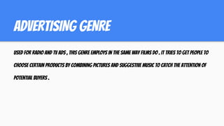 ADVERTISING GENRE
used for radio and tv ads , this genre employs in the same way films do . it tries to get people to
choose certain products by combining pictures and suggestive music to catch the attention of
potential buyers .
 