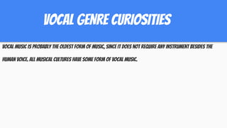 VOCAL GENRE CURIOSITIES
Vocal music is probably the oldest form of music, since it does not require any instrument besides the
human voice. All musical cultures have some form of vocal music.
 