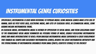 INSTRUMENTAL GENRE CURIOSITIES
Specifically, instrumental is used when referring to popular music; some musical genres make little use of
human, such as post rock jazz, electronic music, and lots of classical voice. In commercial music, some
albums include instrumental theme.
In classical music, instrumental music is defined by opposition to vocal music. And from Gregorian chant
to the Renaissance vocal music dominated all possible forms of music, usually relegating instrumental
dance and make introductions to voice; from baroque instrumental music experienced a great development
that enabled all shapes and exclusively instrumental genres, besides the great instrumental virtuosity and
the strengthening of instrumental ensembles from small (duets, cusrteto string) to the orchest
 