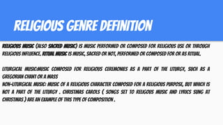 religious genre definition
Religious music (also sacred music) is music performed or composed for religious use or through
religious influence. Ritual music is music, sacred or not, performed or composed for or as ritual.
Liturgical Music:Music composed for religious ceremonies as a part of the liturgy, such as a
Gregorian chant or a mass
Non-liturgical music: Music of a religious character composed for a religious purpose, but which is
not a part of the liturgy . Christmas carols ( songs set to religous music and lyrics sung at
christmas ) are an example of this type of composition .
 