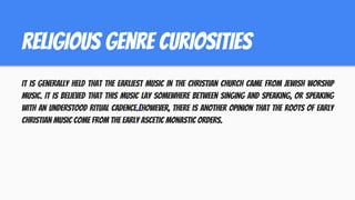 religious genre curiositIES
It is generally held that the earliest music in the Christian Church came from Jewish worship
music. It is believed that this music lay somewhere between singing and speaking, or speaking
with an understood ritual cadence.[However, there is another opinion that the roots of early
Christian music come from the early ascetic monastic orders.
 