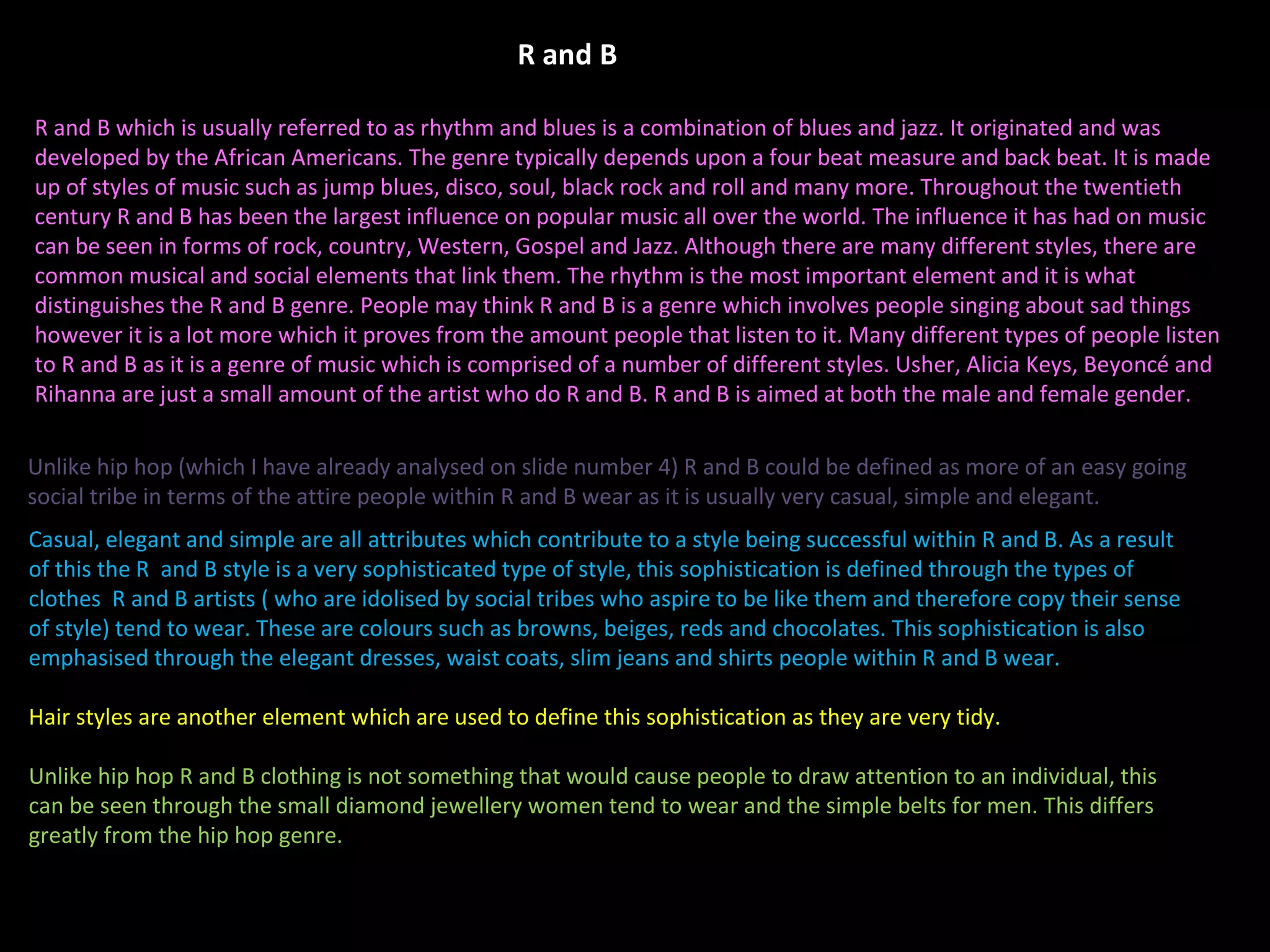 R and B which is usually referred to as rhythm and blues is a combination of blues and jazz. It originated and was developed by the African Americans. The genre typically depends upon a four beat measure and back beat. It is made up of styles of music such as jump blues, disco, soul, black rock and roll and many more. Throughout the twentieth century R and B has been the largest influence on popular music all over the world. The influence it has had on music can be seen in forms of rock, country, Western, Gospel and Jazz. Although there are many different styles, there are common musical and social elements that link them. The rhythm is the most important element and it is what distinguishes the R and B genre. People may think R and B is a genre which involves people singing about sad things however it is a lot more which it proves from the amount people that listen to it. Many different types of people listen to R and B as it is a genre of music which is comprised of a number of different styles. Usher, Alicia Keys, Beyoncé and Rihanna are just a small amount of the artist who do R and B. R and B is aimed at both the male and female gender. Casual, elegant and simple are all attributes which contribute to a style being successful within R and B. As a result of this the R  and B style is a very sophisticated type of style, this sophistication is defined through the types of clothes  R and B artists ( who are idolised by social tribes who aspire to be like them and therefore copy their sense of style) tend to wear. These are colours such as browns, beiges, reds and chocolates. This sophistication is also emphasised through the elegant dresses, waist coats, slim jeans and shirts people within R and B wear.  Hair styles are another element which are used to define this sophistication as they are very tidy.  Unlike hip hop R and B clothing is not something that would cause people to draw attention to an individual, this can be seen through the small diamond jewellery women tend to wear and the simple belts for men. This differs greatly from the hip hop genre.  Unlike hip hop (which I have already analysed on slide number 4) R and B could be defined as more of an easy going social tribe in terms of the attire people within R and B wear as it is usually very casual, simple and elegant. R and B 