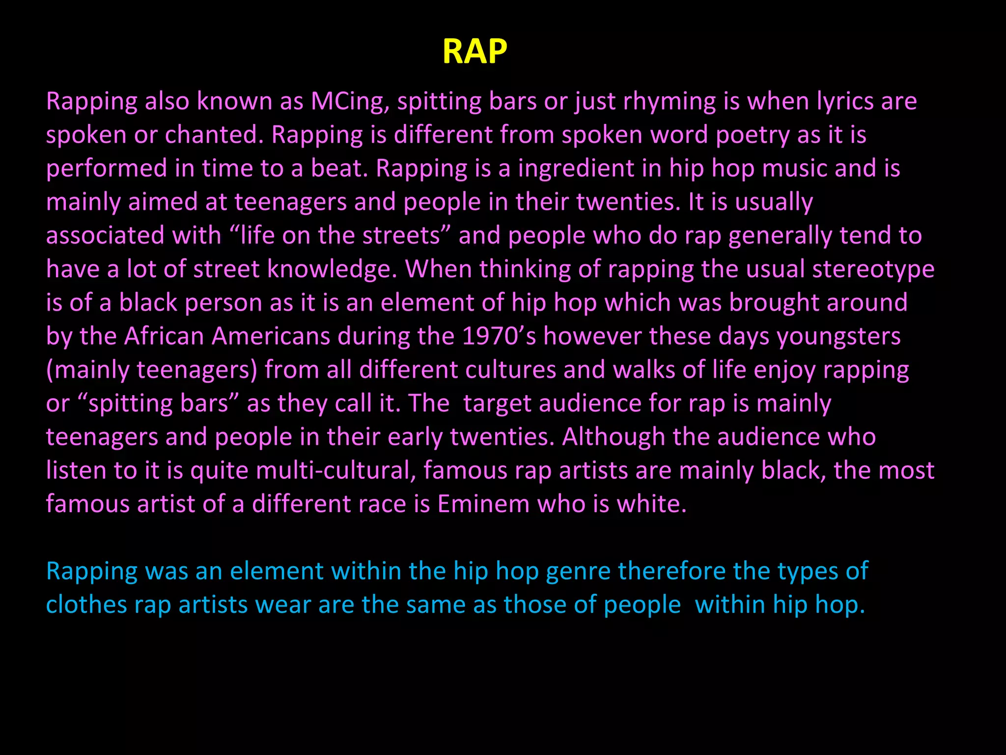 Rapping also known as MCing, spitting bars or just rhyming is when lyrics are spoken or chanted. Rapping is different from spoken word poetry as it is performed in time to a beat. Rapping is a ingredient in hip hop music and is mainly aimed at teenagers and people in their twenties. It is usually associated with “life on the streets” and people who do rap generally tend to have a lot of street knowledge. When thinking of rapping the usual stereotype is of a black person as it is an element of hip hop which was brought around by the African Americans during the 1970’s however these days youngsters (mainly teenagers) from all different cultures and walks of life enjoy rapping or “spitting bars” as they call it. The  target audience for rap is mainly teenagers and people in their early twenties. Although the audience who listen to it is quite multi-cultural, famous rap artists are mainly black, the most famous artist of a different race is Eminem who is white. Rapping was an element within the hip hop genre therefore the types of clothes rap artists wear are the same as those of people  within hip hop. RAP 