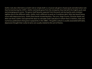 Gothic rock also referred to as Goth rock or simply Goth is a musical sub-genre of post punk and alternative rock that formed during the 1970’s. Gothic rock bands grew from the strong ties they had with the English punk rock and emerging punk scenes. The genre itself became separate from the punk rock during the early nineteen eighties due to the different styles. Gothic rock is different to punk as it combines dark, often key board heavy music with depressive lyrics. Gothic Rock bands include Bauhaus, The cure, Virgin Prunes, Christian death and Alien sex fiend. Gothic rock opened the door to a broader Goth subculture in which there is fashion, clubs and numerous publications that grew in popularity in the 1980’s. The gothic culture is usually associated with dark, depressive thought that is why its lyrics are usually related to this sort of theme. 