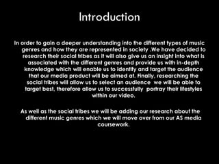 In order to gain a deeper understanding into the different types of music genres and how they are represented in society .We have decided to research their social tribes as it will also give us an insight into what is associated with the different genres and provide us with in-depth knowledge which will enable us to identify and target the audience that our media product will be aimed at. Finally, researching the social tribes will allow us to select an audience  we will be able to target best, therefore allow us to successfully  portray their lifestyles within our video. As well as the social tribes we will be adding our research about the different music genres which we will move over from our AS media coursework. Introduction 