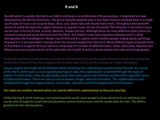 R and B which is usually referred to as rhythm and blues is a combination of blues and jazz. It originated and was developed by the African Americans. The genre typically depends upon a four beat measure and back beat. It is made up of styles of music such as jump blues, disco, soul, black rock and roll and many more. Throughout the twentieth century R and B has been the largest influence on popular music all over the world. The influence it has had on music can be seen in forms of rock, country, Western, Gospel and Jazz. Although there are many different styles, there are common musical and social elements that link them. The rhythm is the most important element and it is what distinguishes the R and B genre. People may think R and B is a genre which involves people singing about sad things however it is a lot more which it proves from the amount people that listen to it. Many different types of people listen to R and B as it is a genre of music which is comprised of a number of different styles. Usher, Alicia Keys, Beyoncé and Rihanna are just a small amount of the artist who do R and B. R and B is aimed at both the male and female gender. Casual, elegant and simple are all attributes which contribute to a style being successful within R and B. As a result of this the R  and B style is a very sophisticated type of style, this sophistication is defined through the types of clothes  R and B artists ( who are idolised by social tribes who aspire to be like them and therefore copy their sense of style) tend to wear. These are colours such as browns, beiges, reds and chocolates. This sophistication is also emphasised through the elegant dresses, waist coats, slim jeans and shirts people within R and B wear.  Hair styles are another element which are used to define this sophistication as they are very tidy.  Unlike hip hop R and B clothing is not something that would cause people to draw attention to an individual, this can be seen through the small diamond jewellery women tend to wear and the simple belts for men. This differs greatly from the hip hop genre.  Unlike hip hop (which I have already analysed on slide number 4) R and B could be defined as more of an easy going social tribe in terms of the attire people within R and B wear as it is usually very casual, simple and elegant. R and B 