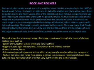 Rock music also known as rock and roll is a style of music that became popular in the 1950’s in America and Europe. It is based on older music styles like rhythm and blues with a heavy focus on guitars drums and heavy vocals. One of the earliest and most famous rock performers was Elvis Presley who shocked the world with his powerful music, his music was well liked and he made the way for other rock music performers over the decades to come. Rock musicians usual image is a very stereotypical rebellious image with leather jackets, tattoos, greasy wild hair and piercings. This image is usually portrayed in their music. There are many Rock Bands around today like Metallica, Bon Jovi, Billy Idol and Gorillaz. As there are many types of rock the target audience varies, for example classical rock would be aimed at 20-50 year olds.   The rock image is a very rough image, this image is portrayed through the types of clothing rockers wear such as  Band T-shirts, leather jackets which are very out there Baggy trousers, tight leather pants, jeans which may have rips  in them Shoes- converse, boots Spikes piercings and tatoos are attires which are extremely popular within the rock genre. Rockers hair styles can range from greasy long hair too mohicans, rockers rarely have clean cuts and have hairstyles which are often very out there like the leather jackets. ROCK AND ROCKERS 