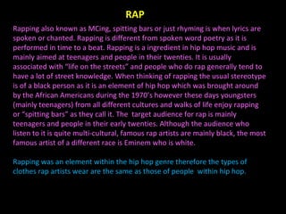 Rapping also known as MCing, spitting bars or just rhyming is when lyrics are spoken or chanted. Rapping is different from spoken word poetry as it is performed in time to a beat. Rapping is a ingredient in hip hop music and is mainly aimed at teenagers and people in their twenties. It is usually associated with “life on the streets” and people who do rap generally tend to have a lot of street knowledge. When thinking of rapping the usual stereotype is of a black person as it is an element of hip hop which was brought around by the African Americans during the 1970’s however these days youngsters (mainly teenagers) from all different cultures and walks of life enjoy rapping or “spitting bars” as they call it. The  target audience for rap is mainly teenagers and people in their early twenties. Although the audience who listen to it is quite multi-cultural, famous rap artists are mainly black, the most famous artist of a different race is Eminem who is white. Rapping was an element within the hip hop genre therefore the types of clothes rap artists wear are the same as those of people  within hip hop. RAP 
