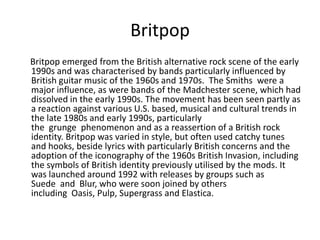 Britpop
Britpop emerged from the British alternative rock scene of the early
1990s and was characterised by bands particularly influenced by
British guitar music of the 1960s and 1970s. The Smiths were a
major influence, as were bands of the Madchester scene, which had
dissolved in the early 1990s. The movement has been seen partly as
a reaction against various U.S. based, musical and cultural trends in
the late 1980s and early 1990s, particularly
the grunge phenomenon and as a reassertion of a British rock
identity. Britpop was varied in style, but often used catchy tunes
and hooks, beside lyrics with particularly British concerns and the
adoption of the iconography of the 1960s British Invasion, including
the symbols of British identity previously utilised by the mods. It
was launched around 1992 with releases by groups such as
Suede and Blur, who were soon joined by others
including Oasis, Pulp, Supergrass and Elastica.
 