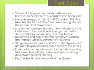 Punk Rock
 Videos of this genre are usually performance
however some elements of narrative can been seen
 It was developed in the mid 1970’s and in 1976 ‘The
New Sex Pistols’ and ‘The Clash’ were recognised as
the new musical movement
 Master shots are used to show the whole story of the
individuals in the band and close ups are used to
show what they are wearing and how they’re
performing and also as to whether they’re wearing
any makeup which is common in this genre
 This genre usually uses a variation of shot types which
are used to give the audience a sense of the setting
 Punk rock is commonly known for the artists creating
their own characterised individualities by wearing
distinctively different clothing
 E.g. The Sex Pistols – ‘Never Mind the Queen’
 
