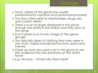 Grunge
 Music videos of this genre are usually
predominantly narrative and performance based
 The lyrics often refer to relationships, drugs, sex
and current affairs
 There is a lot of anger displayed in this genre
through the artists in the videos and they lyrics of
the songs
 Kurt Cobain is an iconic image of the genre
grunge
 The typically types of clothing that men wear in
the music videos include flannel shirts, jeans and
trainers
 Close up shots are used a lot in this genre to she
the audience the raw emotions on the artists
faces
 E.g. Nirvana – ‘Smells Like Team Spirit’
 