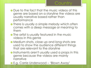 Country
 Due to the fact that the music videos of this
genre are based on a storyline the videos are
usually narrative based rather than
performance
 There is usually a simple melody which often
comes with a deep message or meaning to
them
 The artist is usually featured in the music
videos in this genre
 Medium shots, close up and long shots are
used to show the audience different things
that are relevant to the storyline
 Instruments aren't usually used a props in this
genre because the videos are mainly
narrative
 E.g. Carrie Underwood – ‘Blown Away’
 