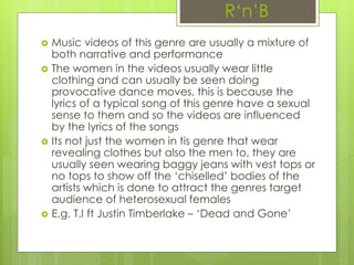 R‘n’B
 Music videos of this genre are usually a mixture of
both narrative and performance
 The women in the videos usually wear little
clothing and can usually be seen doing
provocative dance moves, this is because the
lyrics of a typical song of this genre have a sexual
sense to them and so the videos are influenced
by the lyrics of the songs
 Its not just the women in tis genre that wear
revealing clothes but also the men to, they are
usually seen wearing baggy jeans with vest tops or
no tops to show off the ‘chiselled’ bodies of the
artists which is done to attract the genres target
audience of heterosexual females
 E.g. T.I ft Justin Timberlake – ‘Dead and Gone’
 