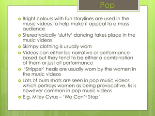 Pop
 Bright colours with fun storylines are used in the
music videos to help make it appeal to a mass
audience
 Stereotypically ‘slutty’ dancing takes place in the
music videos
 Skimpy clothing is usually worn
 Videos can either be narrative or performance
based but they tend to be either a combination
of them or just all performance
 ‘Stripper’ heals are usually worn by the women in
the music videos
 Lots of bum shots are seen in pop music videos
which portrays women as being provocative, tis is
however common in pop music videos
 E.g. Miley Cyrus – ‘We Can’t Stop’
 