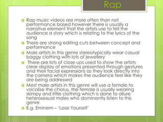 Rap
 Rap music videos are more often than not
performance based however there is usually a
narrative element that the artists use to tell the
audience a story which is relating to the lyrics of the
song
 There are strong editing cuts between concept and
performance
 Male artists in this genre stereotypically wear casual
baggy clothing with lots of jewellery
 There are lots of close ups used to show the artists
clear display of emotions presented through gestures
and their facial expressions as they look directly into
the camera which makes the audience feel like they
are being addressed
 Most male artists in this genre will use a female to
vocalise the chorus, the female is usually wearing
skimpy and little clothing which is done to allure
heterosexual males who dominantly listen to this
genre
 E.g. Eminem – ‘Lose Yourself’
 