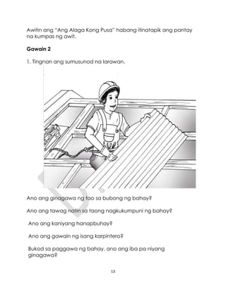 13
Awitin ang “Ang Alaga Kong Pusa” habang itinatapik ang pantay
na kumpas ng awit.
Gawain 2
1. Tingnan ang sumusunod na larawan.
Ano ang ginagawa ng tao sa bubong ng bahay?
Ano ang tawag natin sa taong nagkukumpuni ng bahay?
Ano ang kaniyang hanapbuhay?
Ano ang gawain ng isang karpintero?
Bukod sa paggawa ng bahay, ano ang iba pa niyang
ginagawa?
 