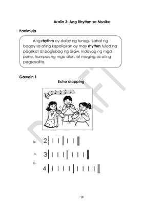 18
Aralin 3: Ang Rhythm sa Musika
Panimula
Gawain 1
Echo clapping
a.
b.
c.
Ang rhythm ay daloy ng tunog. Lahat ng
bagay sa ating kapaligiran ay may rhythm tulad ng
pagsikat at paglubog ng araw, indayog ng mga
puno, hampas ng mga alon, at maging sa ating
pagsasalita.
 