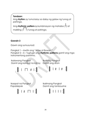 20
Gawain 3
Gawin ang sumusunod:
Pangkat 1 – Awitin ang “Araw at Buwan.”
Pangkat 2 – 5 – Tugtugin ang rhythmic patterns gamit ang mga
instrumentong panritmo.
Ikalawang Pangkat Ikatlong Pangkat
Gamit ang kambal na kahoy Gamit ang drum
Ikaapat na Pangkat Ikalimang Pangkat
Papalakpak Gamit ang tambourine
Tandaan:
Ang rhythm ay tumutukoy sa daloy ng galaw ng tunog at
pahinga.
Ang rhythmic pattern ay kumbinasyon ng mahaba ( ) at
maikling ( ) tunog at pahinga.
 