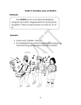22
Aralin 4: Gumalaw ayon sa Rhythm
Panimula
Gawain1
 Awitin ang “Soldiers’ March.”
 Pumalakpak/mag-chant/maglakad/tumugtog ng
instrumentong pangmusika habang umaawit.
Ang rhythm ay isa sa pinakamahalagang
sangkap ng musika. Nagpapakita ito ng kaayusan
ng galaw o kilos sa mga kumpas na nasa 2s, 3s, at
4s.
 