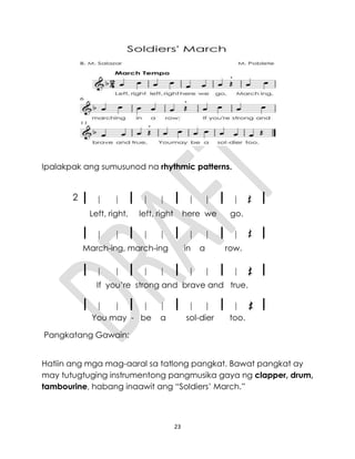 23
Ipalakpak ang sumusunod na rhythmic patterns.
2
Left, right, left, right here we go.
March-ing, march-ing in a row.
If you’re strong and brave and true,
You may - be a sol-dier too.
Pangkatang Gawain:
Hatiin ang mga mag-aaral sa tatlong pangkat. Bawat pangkat ay
may tutugtuging instrumentong pangmusika gaya ng clapper, drum,
tambourine, habang inaawit ang “Soldiers’ March.”
 