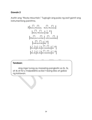 24
Gawain 2
Awitin ang “Rocky Mountain.” Tugtugin ang pulso ng awit gamit ang
instrumentong panritmo.
Tandaan:
Ang mga tunog ay maaaring pangkatin sa 2s, 3s,
at 4s at ito’y maipakikita sa iba’t ibang kilos at galaw
ng katawan.
 