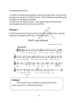 27
Pangkatang Gawain:
a. Hatiin sa dalawang pangkat ang mga mag-aaral. Ang unang
pangkat ay aawit ng “Bahay Kubo” samantalang ang ikalawang
pangkat ay sasayaw ng balse.
b. Paawitin ng “Bahay Kubo” ang mga mag-aaral habang
tumutugtog ng instrumentong panritmo.
Gawain 2
Pumili ng instrumentong panritmo sa loob ng silid-aralan upang
tugtugin habang inaawit ang “Tiririt ng Maya”.
Tandaan:
Sumasayaw tayo ng balse upang ipakita ang
pulso ng awit sa tatluhang kumpas.
 