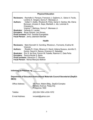 3
Inilimbag sa Pilipinas ng ____________
Department of Education-Instructional Materials Council Secretariat (DepEd-
IMCS)
Office Address: 5th Floor, Mabini Bldg., DepEd Complex
Meralco Avenue, Pasig City
Philippines 1600
Telefax: (02) 634-1054 o 634-1072
E-mail Address: imcsetd@yahoo.com
Physical Education
Reviewers: Rachelle U. Peneyra, Francisco J. Gajilomo Jr., Salve A. Favila,
Lordinio A. Vergara, Sonny F. Meneses Jr.
Authors: Voltair V. Asildo, Rhodora B. Peña, Genia V. Santos, Ma. Elena
Bonocan, Urcesio A. Sepe, Maribeth J. Jito, Lorenda G.
Crisostomo,
Virginia T. Mahinay, Sonny F. Meneses Jr.
Illustrator: Gerardo G. Lacdao
Encoders: Bryan Simara, Leo Simara
Proof reviewer: Prof. Teresita Evangelista
Focal Person: Jenny Jalandoni Bendal
Health
Reviewers: Mark Kenneth S. Camiling, Rhodora L. Formento, Evelina M.
Vicencio
Authors: Rizaldy R. Cristo, Minerva C. David, Aidena Nuesca, Jennifer E.
Quinto, Gezyl G. Ramos, Emerson O. Sabadlab
Illustrator: Eric S. de Guia, Fermin M. Fabella, Raemon C. Dela Peña
Encoders: Danica Nicole G. Baña
Proof reviewer: Salvacion C. Olinares
Focal Person: Nerisa Marquez Beltran
 