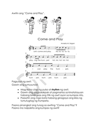 30
Awitin ang “Come and Play”.
Pagsusuri ng awit:
Gawin ang sumusunod:
 Mag-echo clap ng pulso at rhythm ng awit.
 Gawin ang pagpalakpak at pagmartsa sa kinatatayuan
habang binibigkas ang titik ng awit ayon sa kumpas nito.
 Paawitin ang mga bata habang ginagaya ang kilos ng
tumutugtog ng trumpeta.
Paano pinangkat ang tunog sa awiting “Come and Play”?
Paano mo naipakita ang kumpas ng awit?
 