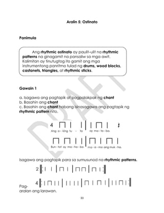 33
Aralin 5: Ostinato
Panimula
Gawain 1
a. Isagawa ang pagtapik at pagpalakpak ng chant
b. Basahin ang chant
c. Basahin ang chant habang isinasagawa ang pagtapik ng
rhythmic pattern nito.
Isagawa ang pagtapik para sa sumusunod na rhythmic patterns.
Pag-
aralan ang larawan.
Ang rhythmic ostinato ay paulit–ulit na rhythmic
patterns na ginagamit na pansaliw sa mga awit.
Kalimitan ay tinutugtog ito gamit ang mga
instrumentong panritmo tulad ng drums, wood blocks,
castanets, triangles, at rhythmic sticks.
4
 