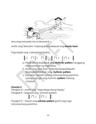 34
Ano ang masasabi mo sa larawan?
Awitin ang“See-Saw” habang ipinapalakpak ang steady beat.
Pag-aralan ang hulwaran sa ibaba:
o
a. Paulit-ulit na ipalakpak ang rhythmic pattern hanggang
makasanayan ng mga bata.
b. Awitin ang “See-Saw” habang ipinapalakpak/
itinatapik/inilalakad ang rhythmic pattern.
c. Gumamit ng kahit anong instrumentong panritmo
upang tugtugin ang rhythmic pattern habang
umaawit.
Gawain 2
Pangkat A – Awitin ang “Mga Alaga Kong Hayop”
Pangkat B – Isagawa ang ostinato pattern
Pangkat C – Gawin ang ostinato pattern gamit ang mga
instrumentong panritmo.
 
