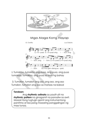 35
2. Tumakbo, tumakbo ang pusa, ang pusa, ang pusa
tumakbo, tumakbo, ang pusa sa loob ng bahay
3. Tumalon, tumalon ang aso, ang aso, ang aso
Tumalon, tumalon ang aso sa mataas na bakod
Tandaan:
Ang rhythmic ostinato ay paulit-ulit na
rhythmic pattern na ginagamit na pansaliw sa awit.
Maaari itong tugtugin gamit ang instrumentong
panritmo at iba pang maaaring panggalingan ng
mga tunog.
 