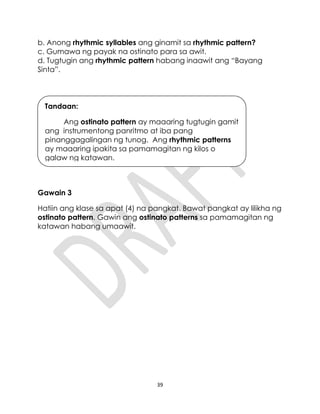 39
b. Anong rhythmic syllables ang ginamit sa rhythmic pattern?
c. Gumawa ng payak na ostinato para sa awit.
d. Tugtugin ang rhythmic pattern habang inaawit ang “Bayang
Sinta”.
Gawain 3
Hatiin ang klase sa apat (4) na pangkat. Bawat pangkat ay lilikha ng
ostinato pattern. Gawin ang ostinato patterns sa pamamagitan ng
katawan habang umaawit.
Tandaan:
Ang ostinato pattern ay maaaring tugtugin gamit
ang instrumentong panritmo at iba pang
pinanggagalingan ng tunog. Ang rhythmic patterns
ay maaaring ipakita sa pamamagitan ng kilos o
galaw ng katawan.
 