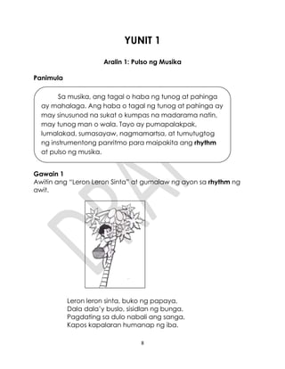8
YUNIT 1
Aralin 1: Pulso ng Musika
Panimula
Gawain 1
Awitin ang “Leron Leron Sinta” at gumalaw ng ayon sa rhythm ng
awit.
Leron leron sinta, buko ng papaya,
Dala dala’y buslo, sisidlan ng bunga.
Pagdating sa dulo nabali ang sanga,
Kapos kapalaran humanap ng iba.
Sa musika, ang tagal o haba ng tunog at pahinga
ay mahalaga. Ang haba o tagal ng tunog at pahinga ay
may sinusunod na sukat o kumpas na madarama natin,
may tunog man o wala. Tayo ay pumapalakpak,
lumalakad, sumasayaw, nagmamartsa, at tumutugtog
ng instrumentong panritmo para maipakita ang rhythm
at pulso ng musika.
 