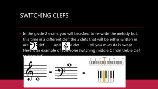 SWITCHING CLEFS
• In the grade 2 exam, you will be asked to re-write the melody but,
this time in a different clef; the 2 clefs that will be either written in
are bass clef and treble clef . All you must do is swap!
Here is an example of someone switching middle C from treble clef
to bass clef.
 