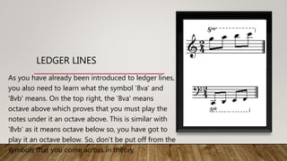 LEDGER LINES
As you have already been introduced to ledger lines,
you also need to learn what the symbol '8va' and
'8vb' means. On the top right, the '8va' means
octave above which proves that you must play the
notes under it an octave above. This is similar with
'8vb' as it means octave below so, you have got to
play it an octave below. So, don't be put off from the
symbols that you come across in theory.
 